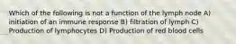 Which of the following is not a function of the lymph node A) initiation of an immune response B) filtration of lymph C) Production of lymphocytes D) Production of red blood cells