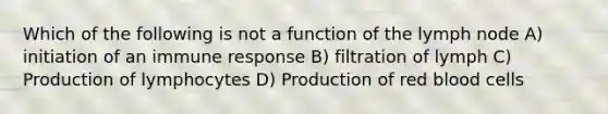 Which of the following is not a function of the lymph node A) initiation of an immune response B) filtration of lymph C) Production of lymphocytes D) Production of red blood cells