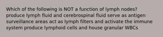 Which of the following is NOT a function of lymph nodes? produce lymph fluid and cerebrospinal fluid serve as antigen surveillance areas act as lymph filters and activate the immune system produce lymphoid cells and house granular WBCs