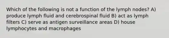 Which of the following is not a function of the lymph nodes? A) produce lymph fluid and cerebrospinal fluid B) act as lymph filters C) serve as antigen surveillance areas D) house lymphocytes and macrophages