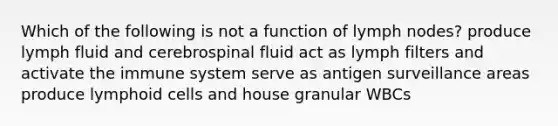 Which of the following is not a function of lymph nodes? produce lymph fluid and cerebrospinal fluid act as lymph filters and activate the immune system serve as antigen surveillance areas produce lymphoid cells and house granular WBCs