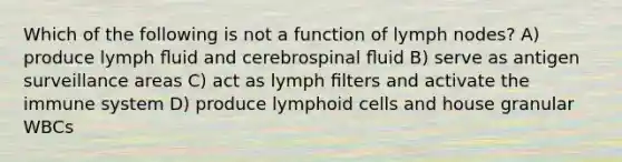 Which of the following is not a function of lymph nodes? A) produce lymph ﬂuid and cerebrospinal ﬂuid B) serve as antigen surveillance areas C) act as lymph ﬁlters and activate the immune system D) produce lymphoid cells and house granular WBCs