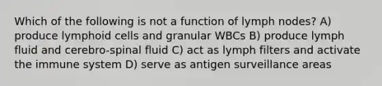 Which of the following is not a function of lymph nodes? A) produce lymphoid cells and granular WBCs B) produce lymph fluid and cerebro-spinal fluid C) act as lymph filters and activate the immune system D) serve as antigen surveillance areas