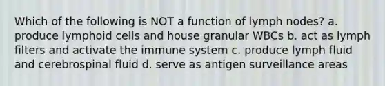 Which of the following is NOT a function of lymph nodes? a. produce <a href='https://www.questionai.com/knowledge/kUNxwJ5MWQ-lymphoid-cells' class='anchor-knowledge'>lymphoid cells</a> and house granular WBCs b. act as lymph filters and activate the immune system c. produce lymph fluid and cerebrospinal fluid d. serve as antigen surveillance areas