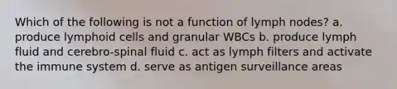 Which of the following is not a function of lymph nodes? a. produce <a href='https://www.questionai.com/knowledge/kUNxwJ5MWQ-lymphoid-cells' class='anchor-knowledge'>lymphoid cells</a> and granular WBCs b. produce lymph fluid and cerebro-spinal fluid c. act as lymph filters and activate the immune system d. serve as antigen surveillance areas