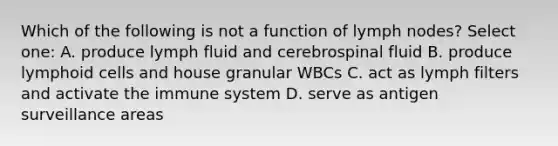 Which of the following is not a function of lymph nodes? Select one: A. produce lymph fluid and cerebrospinal fluid B. produce lymphoid cells and house granular WBCs C. act as lymph filters and activate the immune system D. serve as antigen surveillance areas