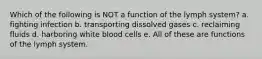 Which of the following is NOT a function of the lymph system? a. fighting infection b. transporting dissolved gases c. reclaiming fluids d. harboring white blood cells e. All of these are functions of the lymph system.