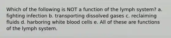 Which of the following is NOT a function of the lymph system? a. fighting infection b. transporting dissolved gases c. reclaiming fluids d. harboring white blood cells e. All of these are functions of the lymph system.