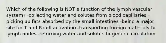 Which of the following is NOT a function of the lymph vascular system? -​collecting water and solutes from blood capillaries -​picking up fats absorbed by the small intestines -​being a major site for T and B cell activation -​transporting foreign materials to lymph nodes -​returning water and solutes to general circulation