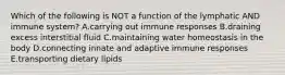 Which of the following is NOT a function of the lymphatic AND immune system? A.carrying out immune responses B.draining excess interstitial fluid C.maintaining water homeostasis in the body D.connecting innate and adaptive immune responses E.transporting dietary lipids