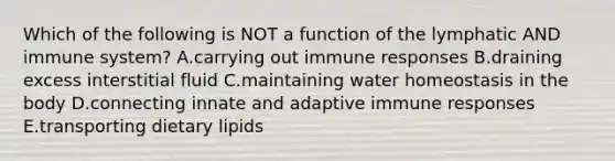 Which of the following is NOT a function of the lymphatic AND immune system? A.carrying out immune responses B.draining excess interstitial fluid C.maintaining water homeostasis in the body D.connecting innate and adaptive immune responses E.transporting dietary lipids