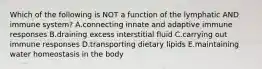 Which of the following is NOT a function of the lymphatic AND immune system? A.connecting innate and adaptive immune responses B.draining excess interstitial fluid C.carrying out immune responses D.transporting dietary lipids E.maintaining water homeostasis in the body