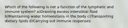 Which of the following is not a function of the lymphatic and immune system? a)Draining excess interstitial fluid b)Maintaining water homeostasis in the body c)Transporting dietary lipids d)Carrying out immune responses