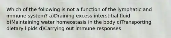 Which of the following is not a function of the lymphatic and immune system? a)Draining excess interstitial fluid b)Maintaining water homeostasis in the body c)Transporting dietary lipids d)Carrying out immune responses