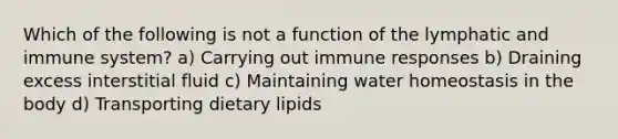 Which of the following is not a function of the lymphatic and immune system? a) Carrying out immune responses b) Draining excess interstitial fluid c) Maintaining water homeostasis in the body d) Transporting dietary lipids