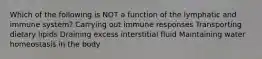 Which of the following is NOT a function of the lymphatic and immune system? Carrying out immune responses Transporting dietary lipids Draining excess interstitial fluid Maintaining water homeostasis in the body