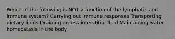 Which of the following is NOT a function of the lymphatic and immune system? Carrying out immune responses Transporting dietary lipids Draining excess interstitial fluid Maintaining water homeostasis in the body