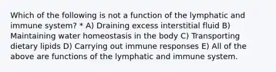 Which of the following is not a function of the lymphatic and immune system? * A) Draining excess interstitial fluid B) Maintaining water homeostasis in the body C) Transporting dietary lipids D) Carrying out immune responses E) All of the above are functions of the lymphatic and immune system.