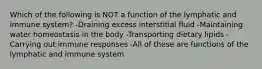 Which of the following is NOT a function of the lymphatic and immune system? -Draining excess interstitial fluid -Maintaining water homeostasis in the body -Transporting dietary lipids -Carrying out immune responses -All of these are functions of the lymphatic and immune system