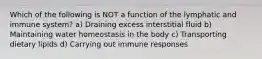 Which of the following is NOT a function of the lymphatic and immune system? a) Draining excess interstitial fluid b) Maintaining water homeostasis in the body c) Transporting dietary lipids d) Carrying out immune responses