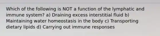 Which of the following is NOT a function of the lymphatic and immune system? a) Draining excess interstitial fluid b) Maintaining water homeostasis in the body c) Transporting dietary lipids d) Carrying out immune responses