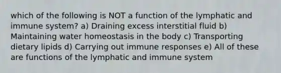 which of the following is NOT a function of the lymphatic and immune system? a) Draining excess interstitial fluid b) Maintaining water homeostasis in the body c) Transporting dietary lipids d) Carrying out immune responses e) All of these are functions of the lymphatic and immune system