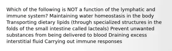 Which of the following is NOT a function of the lymphatic and immune system? Maintaining water homeostasis in the body Transporting dietary lipids (through specialized structures in the folds of the small intestine called lacteals) Prevent unwanted substances from being delivered to blood Draining excess interstitial fluid Carrying out immune responses