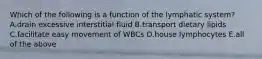 Which of the following is a function of the lymphatic system? A.drain excessive interstitial fluid B.transport dietary lipids C.facilitate easy movement of WBCs D.house lymphocytes E.all of the above