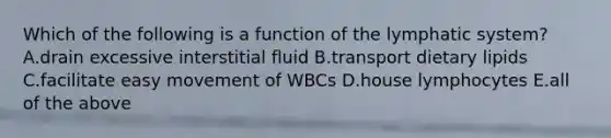 Which of the following is a function of the lymphatic system? A.drain excessive interstitial fluid B.transport dietary lipids C.facilitate easy movement of WBCs D.house lymphocytes E.all of the above