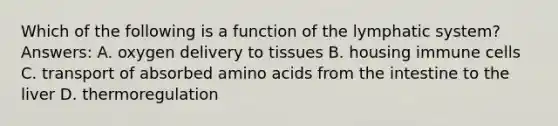 Which of the following is a function of the lymphatic system? Answers: A. oxygen delivery to tissues B. housing immune cells C. transport of absorbed amino acids from the intestine to the liver D. thermoregulation