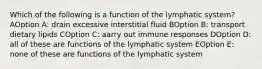 Which of the following is a function of the lymphatic system? AOption A: drain excessive interstitial fluid BOption B: transport dietary lipids COption C: aarry out immune responses DOption D: all of these are functions of the lymphatic system EOption E: none of these are functions of the lymphatic system