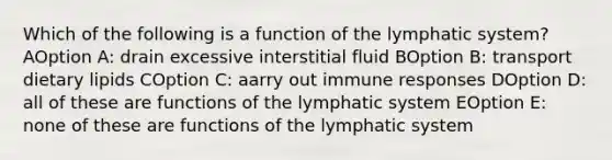 Which of the following is a function of the lymphatic system? AOption A: drain excessive interstitial fluid BOption B: transport dietary lipids COption C: aarry out immune responses DOption D: all of these are functions of the lymphatic system EOption E: none of these are functions of the lymphatic system