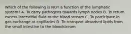 Which of the following is NOT a function of the lymphatic system? A. To carry pathogens towards lymph nodes B. To return excess interstitial fluid to the blood stream C. To participate in gas exchange at capillaries D. To transport absorbed lipids from the small intestine to the bloodstream