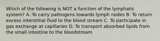 Which of the following is NOT a function of the lymphatic system? A. To carry pathogens towards lymph nodes B. To return excess interstitial fluid to the blood stream C. To participate in gas exchange at capillaries D. To transport absorbed lipids from the small intestine to the bloodstream