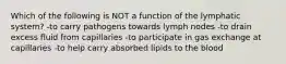 Which of the following is NOT a function of the lymphatic system? -to carry pathogens towards lymph nodes -to drain excess fluid from capillaries -to participate in gas exchange at capillaries -to help carry absorbed lipids to the blood