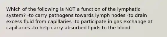 Which of the following is NOT a function of the lymphatic system? -to carry pathogens towards lymph nodes -to drain excess fluid from capillaries -to participate in gas exchange at capillaries -to help carry absorbed lipids to the blood