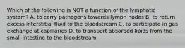 Which of the following is NOT a function of the lymphatic system? A. to carry pathogens towards lymph nodes B. to return excess interstitial fluid to the bloodstream C. to participate in gas exchange at capillaries D. to transport absorbed lipids from the small intestine to the bloodstream