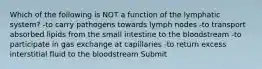 Which of the following is NOT a function of the lymphatic system? -to carry pathogens towards lymph nodes -to transport absorbed lipids from the small intestine to the bloodstream -to participate in gas exchange at capillaries -to return excess interstitial fluid to the bloodstream Submit