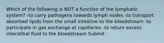 Which of the following is NOT a function of the lymphatic system? -to carry pathogens towards lymph nodes -to transport absorbed lipids from <a href='https://www.questionai.com/knowledge/kt623fh5xn-the-small-intestine' class='anchor-knowledge'>the small intestine</a> to <a href='https://www.questionai.com/knowledge/k7oXMfj7lk-the-blood' class='anchor-knowledge'>the blood</a>stream -to participate in <a href='https://www.questionai.com/knowledge/kU8LNOksTA-gas-exchange' class='anchor-knowledge'>gas exchange</a> at capillaries -to return excess interstitial fluid to the bloodstream Submit