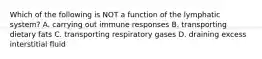 Which of the following is NOT a function of the lymphatic system? A. carrying out immune responses B. transporting dietary fats C. transporting respiratory gases D. draining excess interstitial fluid