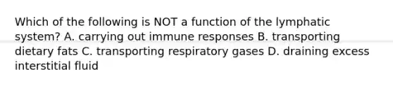 Which of the following is NOT a function of the lymphatic system? A. carrying out immune responses B. transporting dietary fats C. transporting respiratory gases D. draining excess interstitial fluid