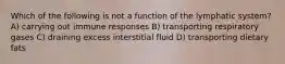 Which of the following is not a function of the lymphatic system? A) carrying out immune responses B) transporting respiratory gases C) draining excess interstitial fluid D) transporting dietary fats