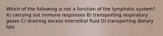 Which of the following is not a function of the lymphatic system? A) carrying out immune responses B) transporting respiratory gases C) draining excess interstitial fluid D) transporting dietary fats