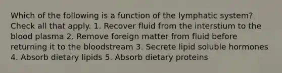 Which of the following is a function of the lymphatic system? Check all that apply. 1. Recover fluid from the interstium to the blood plasma 2. Remove foreign matter from fluid before returning it to the bloodstream 3. Secrete lipid soluble hormones 4. Absorb dietary lipids 5. Absorb dietary proteins