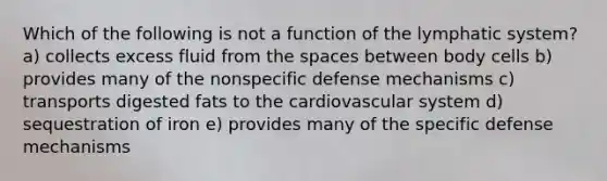 Which of the following is not a function of the lymphatic system? a) collects excess fluid from the spaces between body cells b) provides many of the nonspecific defense mechanisms c) transports digested fats to the cardiovascular system d) sequestration of iron e) provides many of the specific defense mechanisms