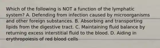 Which of the following is NOT a function of the lymphatic system? A. Defending from infection caused by microorganisms and other foreign substances. B. Absorbing and transporting lipids from the digestive tract. C. Maintaining ﬂuid balance by returning excess interstitial ﬂuid to the blood. D. Aiding in erythropoiesis of red blood cells