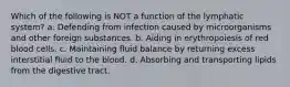 Which of the following is NOT a function of the lymphatic system? a. Defending from infection caused by microorganisms and other foreign substances. b. Aiding in erythropoiesis of red blood cells. c. Maintaining fluid balance by returning excess interstitial fluid to the blood. d. Absorbing and transporting lipids from the digestive tract.