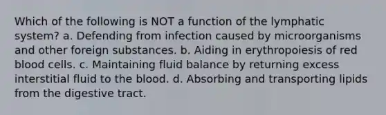 Which of the following is NOT a function of the lymphatic system? a. Defending from infection caused by microorganisms and other foreign substances. b. Aiding in erythropoiesis of red blood cells. c. Maintaining fluid balance by returning excess interstitial fluid to the blood. d. Absorbing and transporting lipids from the digestive tract.