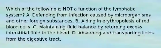 Which of the following is NOT a function of the lymphatic system? A. Defending from infection caused by microorganisms and other foreign substances. B. Aiding in erythropoiesis of red blood cells. C. Maintaining fluid balance by returning excess interstitial fluid to the blood. D. Absorbing and transporting lipids from the digestive tract.