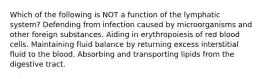 Which of the following is NOT a function of the lymphatic system? Defending from infection caused by microorganisms and other foreign substances. Aiding in erythropoiesis of red blood cells. Maintaining fluid balance by returning excess interstitial fluid to the blood. Absorbing and transporting lipids from the digestive tract.